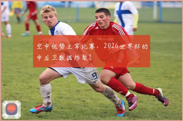 空中优势主宰比赛，2026世界杯的中后卫数据炸裂！