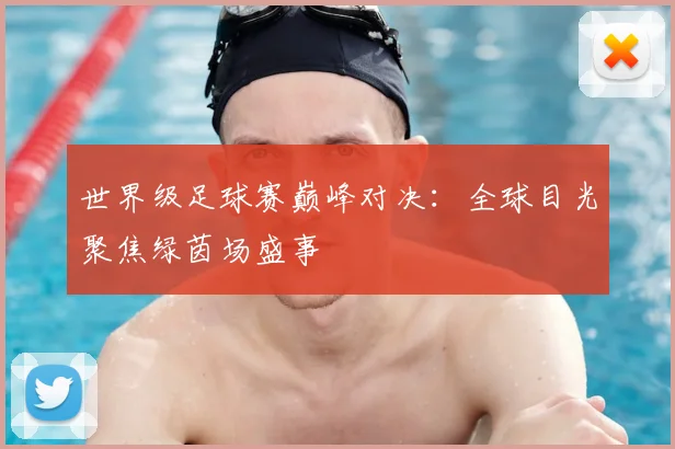 世界级足球赛巅峰对决:全球目光聚焦绿茵场盛事