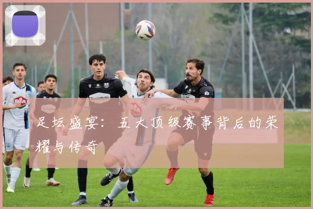 足坛盛宴：五大顶级赛事背后的荣耀与传奇