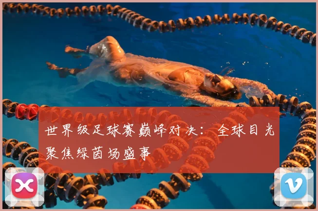 世界级足球赛巅峰对决：全球目光聚焦绿茵场盛事